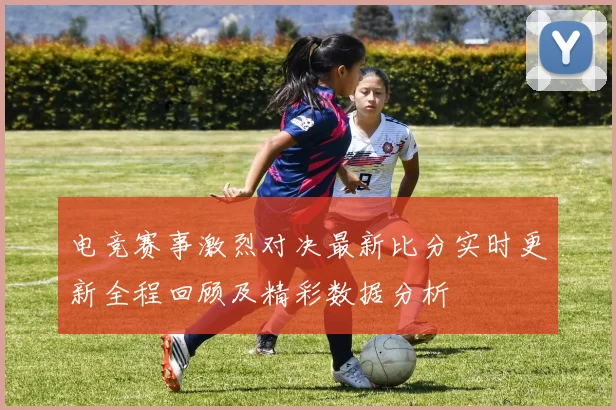 电竞赛事激烈对决最新比分实时更新全程回顾及精彩数据分析