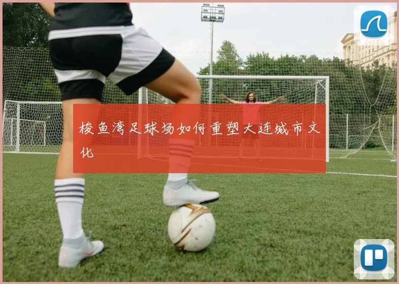 梭鱼湾足球场如何重塑大连城市文化