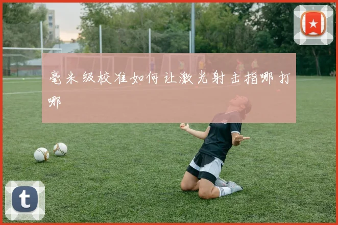 毫米级校准如何让激光射击指哪打哪