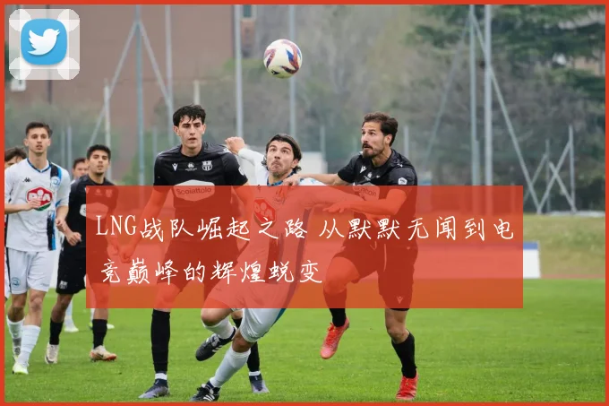 LNG战队崛起之路 从默默无闻到电竞巅峰的辉煌蜕变