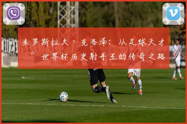 米罗斯拉夫·克洛泽：从足球天才到世界杯历史射手王的传奇之路