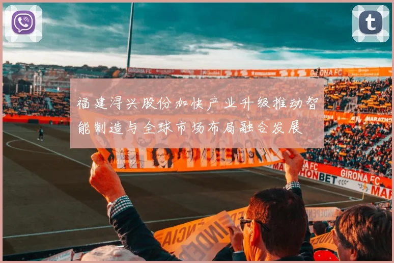 福建浔兴股份加快产业升级推动智能制造与全球市场布局融合发展