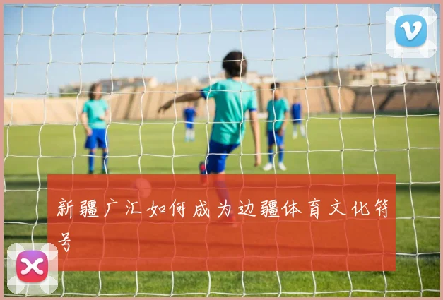 新疆广汇如何成为边疆体育文化符号