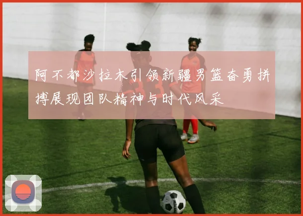 阿不都沙拉木引领新疆男篮奋勇拼搏展现团队精神与时代风采